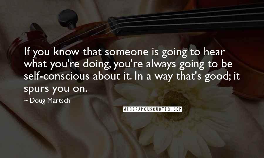 Doug Martsch Quotes: If you know that someone is going to hear what you're doing, you're always going to be self-conscious about it. In a way that's good; it spurs you on.
