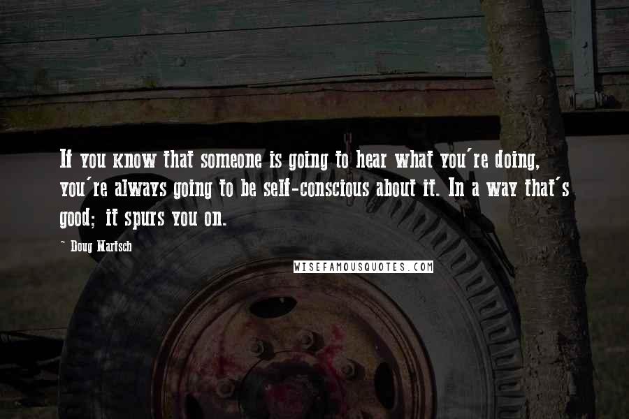 Doug Martsch Quotes: If you know that someone is going to hear what you're doing, you're always going to be self-conscious about it. In a way that's good; it spurs you on.