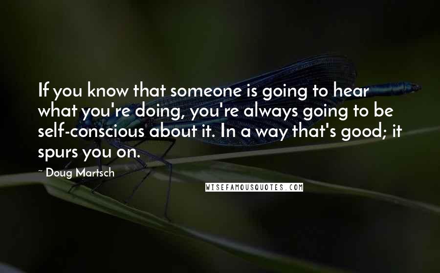 Doug Martsch Quotes: If you know that someone is going to hear what you're doing, you're always going to be self-conscious about it. In a way that's good; it spurs you on.