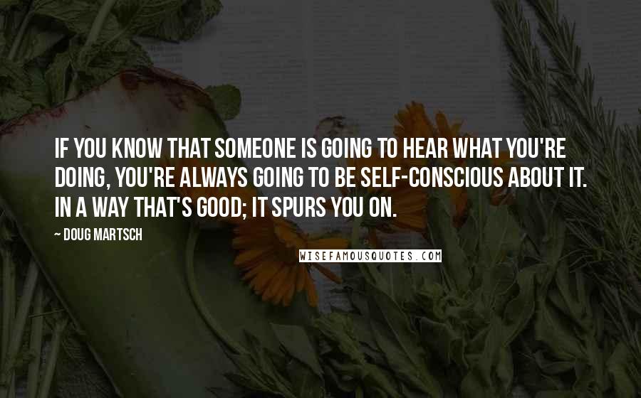 Doug Martsch Quotes: If you know that someone is going to hear what you're doing, you're always going to be self-conscious about it. In a way that's good; it spurs you on.