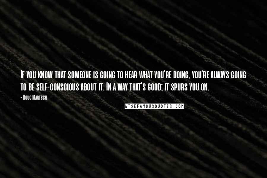 Doug Martsch Quotes: If you know that someone is going to hear what you're doing, you're always going to be self-conscious about it. In a way that's good; it spurs you on.