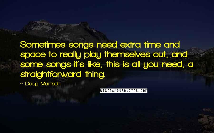 Doug Martsch Quotes: Sometimes songs need extra time and space to really play themselves out, and some songs it's like, this is all you need, a straightforward thing.