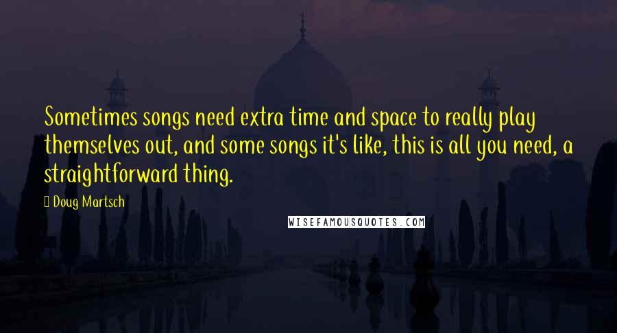 Doug Martsch Quotes: Sometimes songs need extra time and space to really play themselves out, and some songs it's like, this is all you need, a straightforward thing.