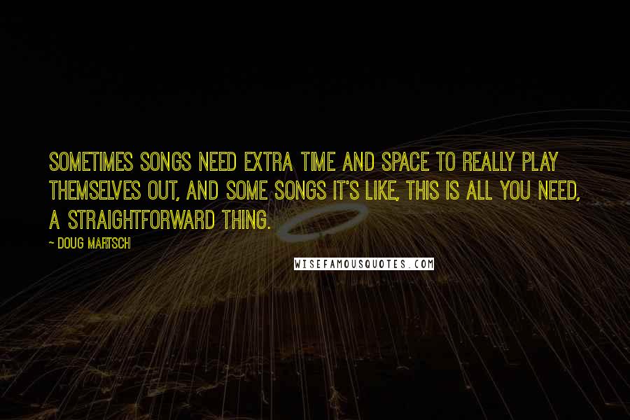 Doug Martsch Quotes: Sometimes songs need extra time and space to really play themselves out, and some songs it's like, this is all you need, a straightforward thing.