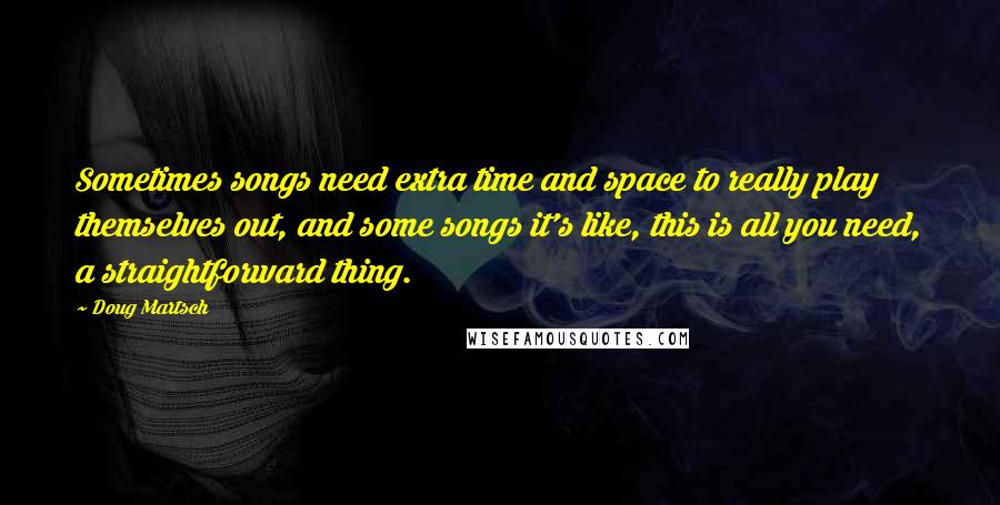 Doug Martsch Quotes: Sometimes songs need extra time and space to really play themselves out, and some songs it's like, this is all you need, a straightforward thing.