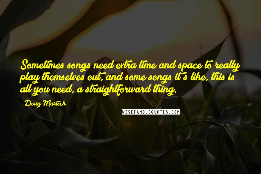 Doug Martsch Quotes: Sometimes songs need extra time and space to really play themselves out, and some songs it's like, this is all you need, a straightforward thing.