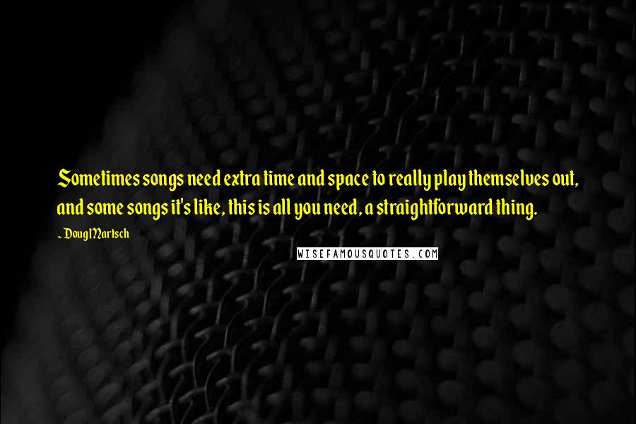 Doug Martsch Quotes: Sometimes songs need extra time and space to really play themselves out, and some songs it's like, this is all you need, a straightforward thing.