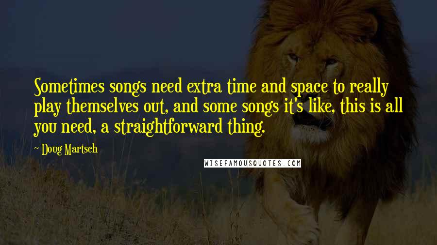 Doug Martsch Quotes: Sometimes songs need extra time and space to really play themselves out, and some songs it's like, this is all you need, a straightforward thing.