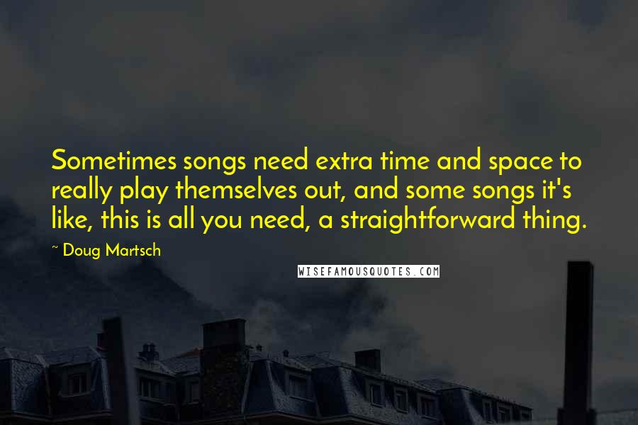 Doug Martsch Quotes: Sometimes songs need extra time and space to really play themselves out, and some songs it's like, this is all you need, a straightforward thing.