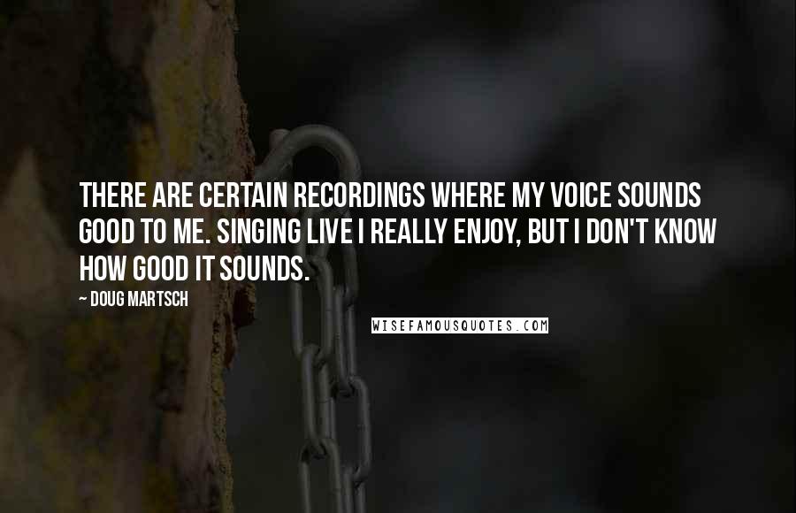 Doug Martsch Quotes: There are certain recordings where my voice sounds good to me. Singing live I really enjoy, but I don't know how good it sounds.