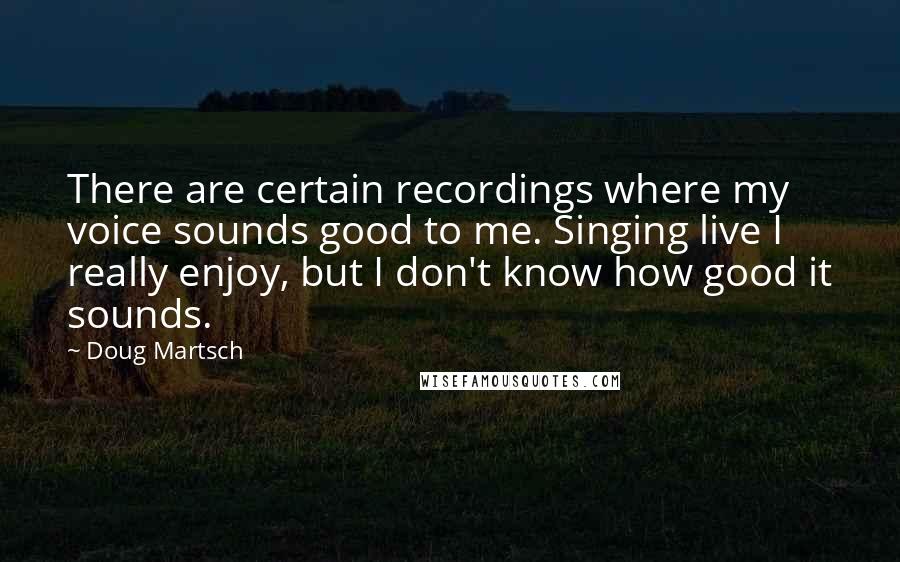 Doug Martsch Quotes: There are certain recordings where my voice sounds good to me. Singing live I really enjoy, but I don't know how good it sounds.