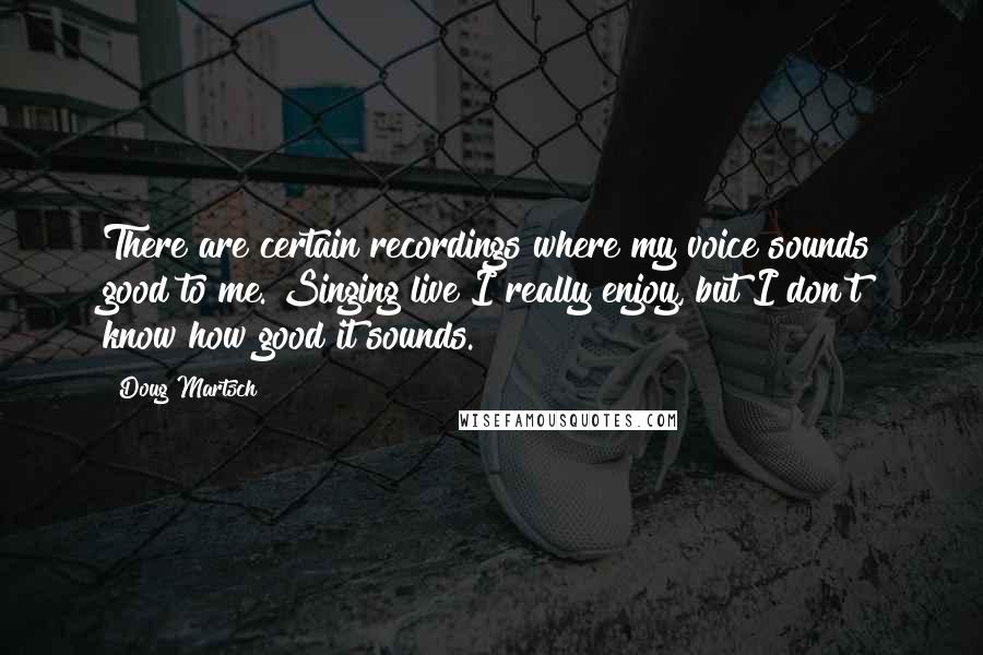Doug Martsch Quotes: There are certain recordings where my voice sounds good to me. Singing live I really enjoy, but I don't know how good it sounds.