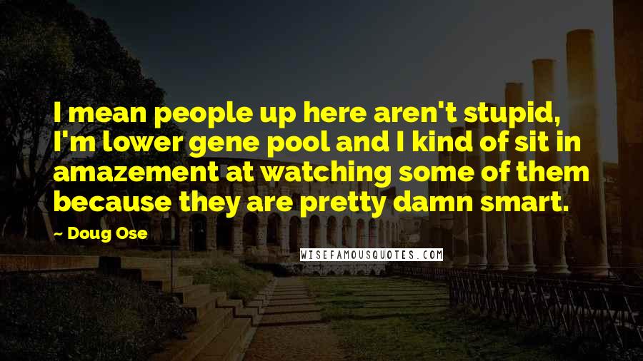 Doug Ose Quotes: I mean people up here aren't stupid, I'm lower gene pool and I kind of sit in amazement at watching some of them because they are pretty damn smart.