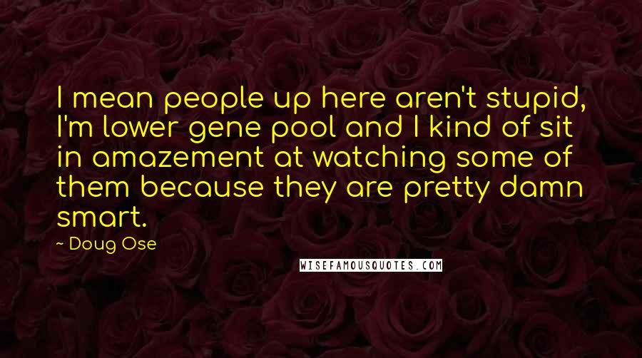 Doug Ose Quotes: I mean people up here aren't stupid, I'm lower gene pool and I kind of sit in amazement at watching some of them because they are pretty damn smart.