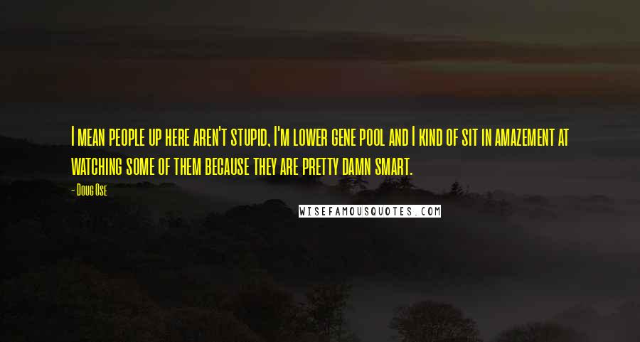 Doug Ose Quotes: I mean people up here aren't stupid, I'm lower gene pool and I kind of sit in amazement at watching some of them because they are pretty damn smart.
