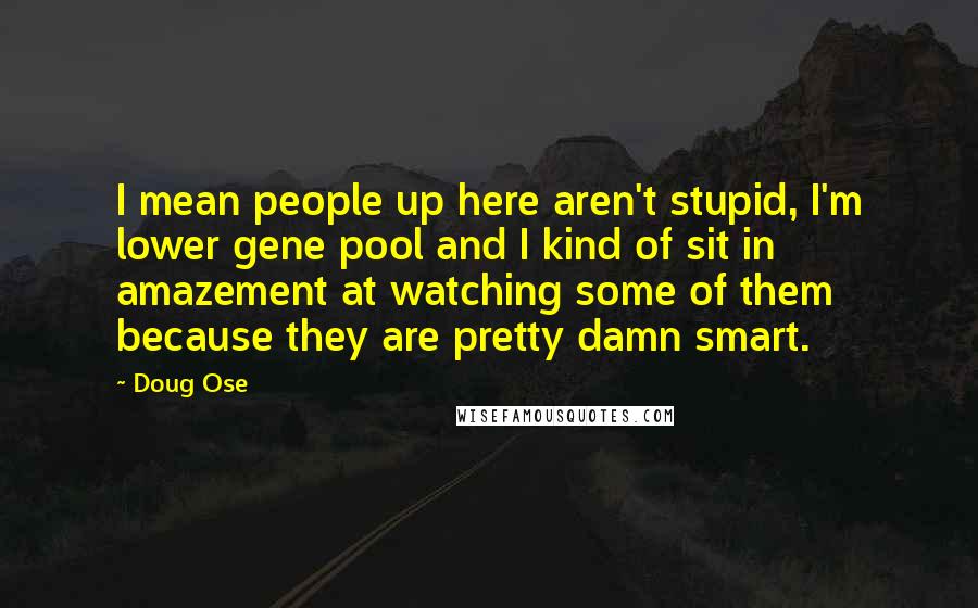 Doug Ose Quotes: I mean people up here aren't stupid, I'm lower gene pool and I kind of sit in amazement at watching some of them because they are pretty damn smart.
