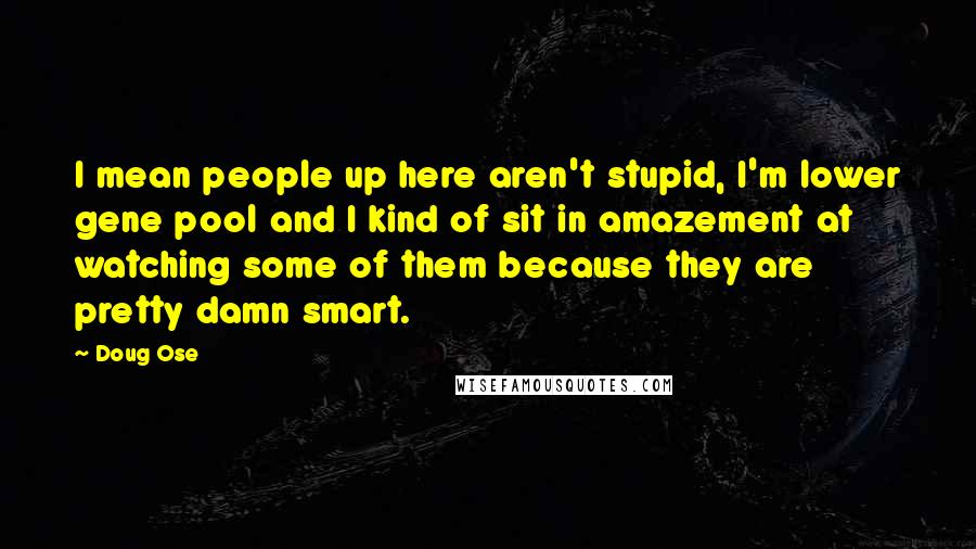 Doug Ose Quotes: I mean people up here aren't stupid, I'm lower gene pool and I kind of sit in amazement at watching some of them because they are pretty damn smart.