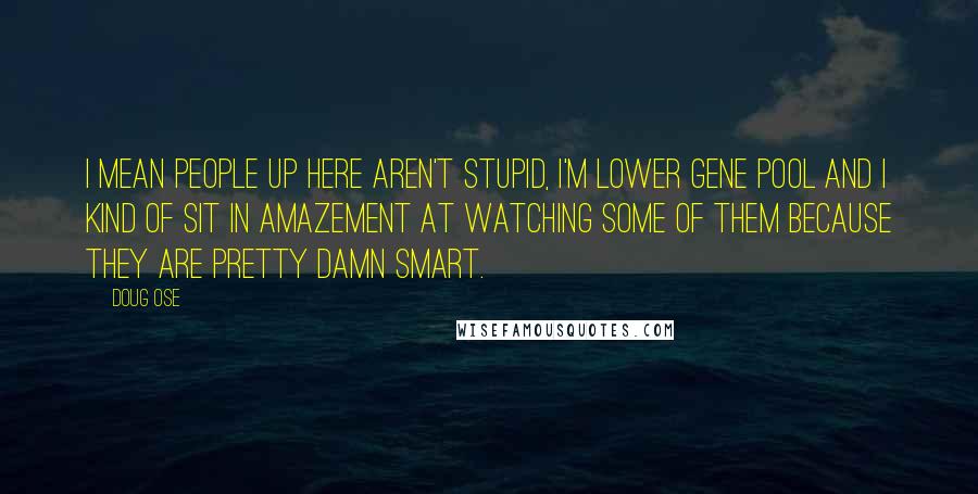 Doug Ose Quotes: I mean people up here aren't stupid, I'm lower gene pool and I kind of sit in amazement at watching some of them because they are pretty damn smart.