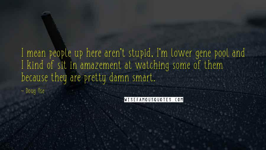Doug Ose Quotes: I mean people up here aren't stupid, I'm lower gene pool and I kind of sit in amazement at watching some of them because they are pretty damn smart.