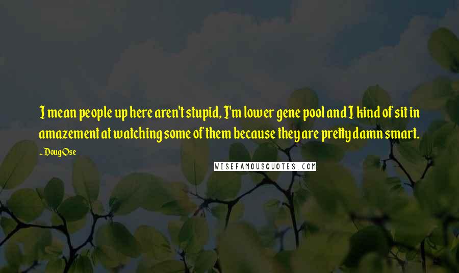 Doug Ose Quotes: I mean people up here aren't stupid, I'm lower gene pool and I kind of sit in amazement at watching some of them because they are pretty damn smart.