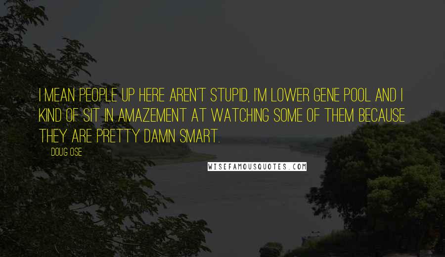 Doug Ose Quotes: I mean people up here aren't stupid, I'm lower gene pool and I kind of sit in amazement at watching some of them because they are pretty damn smart.
