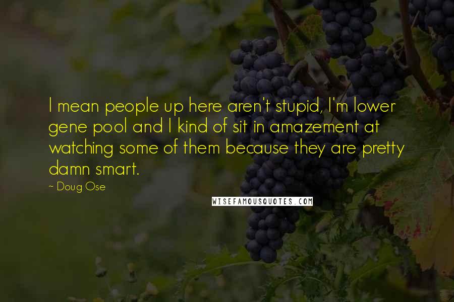 Doug Ose Quotes: I mean people up here aren't stupid, I'm lower gene pool and I kind of sit in amazement at watching some of them because they are pretty damn smart.