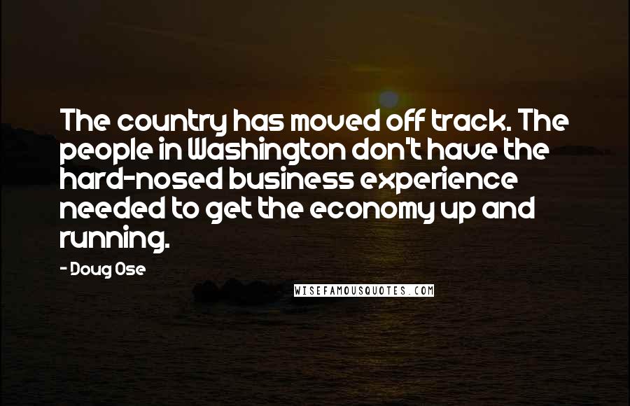 Doug Ose Quotes: The country has moved off track. The people in Washington don't have the hard-nosed business experience needed to get the economy up and running.