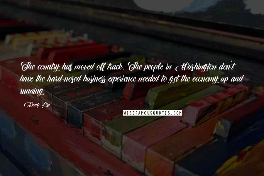 Doug Ose Quotes: The country has moved off track. The people in Washington don't have the hard-nosed business experience needed to get the economy up and running.