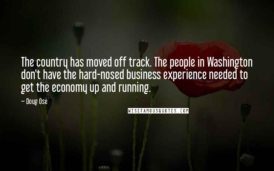 Doug Ose Quotes: The country has moved off track. The people in Washington don't have the hard-nosed business experience needed to get the economy up and running.