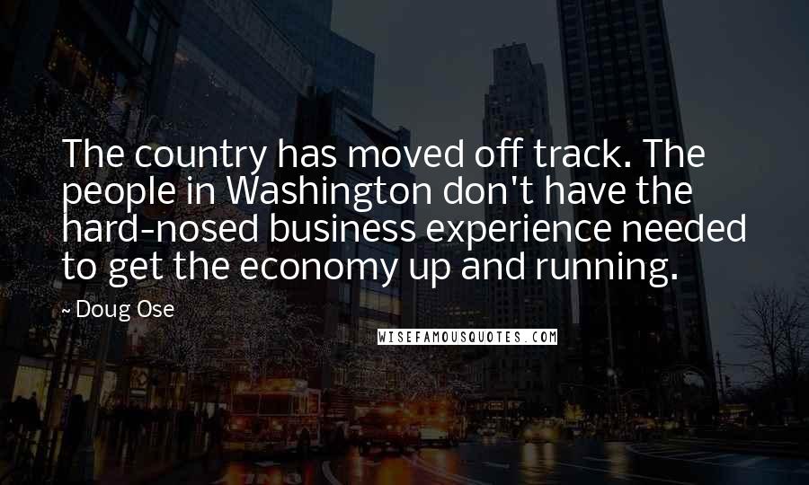 Doug Ose Quotes: The country has moved off track. The people in Washington don't have the hard-nosed business experience needed to get the economy up and running.