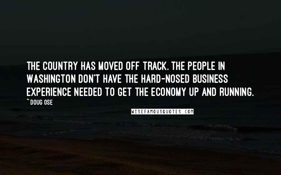 Doug Ose Quotes: The country has moved off track. The people in Washington don't have the hard-nosed business experience needed to get the economy up and running.