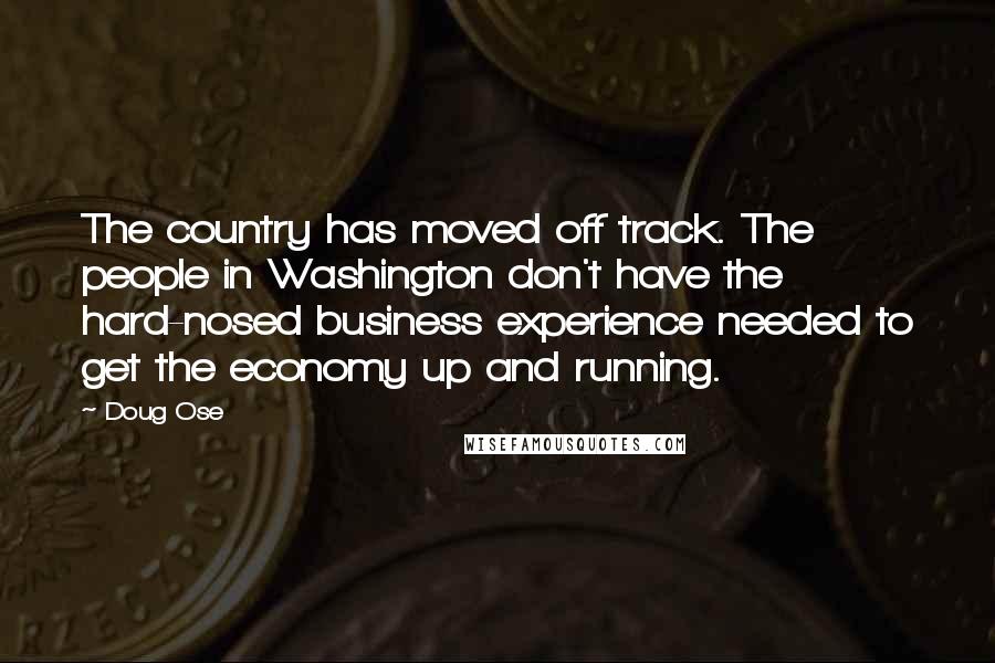 Doug Ose Quotes: The country has moved off track. The people in Washington don't have the hard-nosed business experience needed to get the economy up and running.