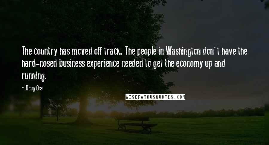 Doug Ose Quotes: The country has moved off track. The people in Washington don't have the hard-nosed business experience needed to get the economy up and running.