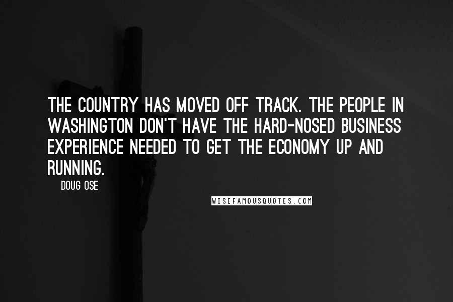 Doug Ose Quotes: The country has moved off track. The people in Washington don't have the hard-nosed business experience needed to get the economy up and running.