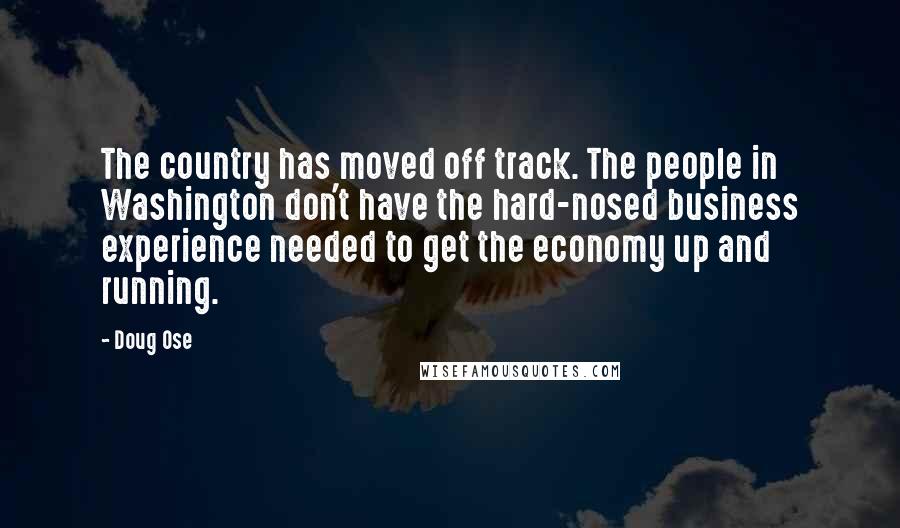 Doug Ose Quotes: The country has moved off track. The people in Washington don't have the hard-nosed business experience needed to get the economy up and running.