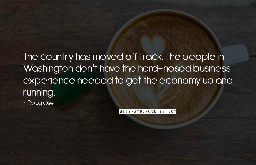 Doug Ose Quotes: The country has moved off track. The people in Washington don't have the hard-nosed business experience needed to get the economy up and running.