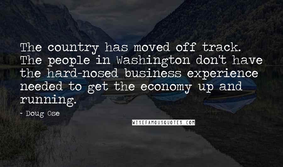 Doug Ose Quotes: The country has moved off track. The people in Washington don't have the hard-nosed business experience needed to get the economy up and running.