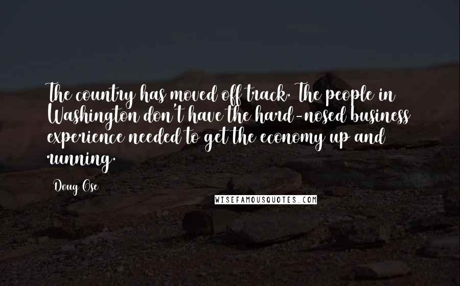 Doug Ose Quotes: The country has moved off track. The people in Washington don't have the hard-nosed business experience needed to get the economy up and running.