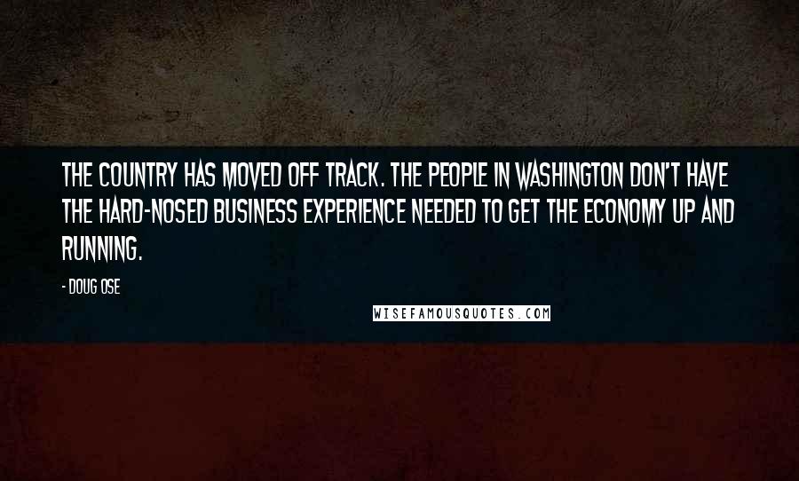 Doug Ose Quotes: The country has moved off track. The people in Washington don't have the hard-nosed business experience needed to get the economy up and running.