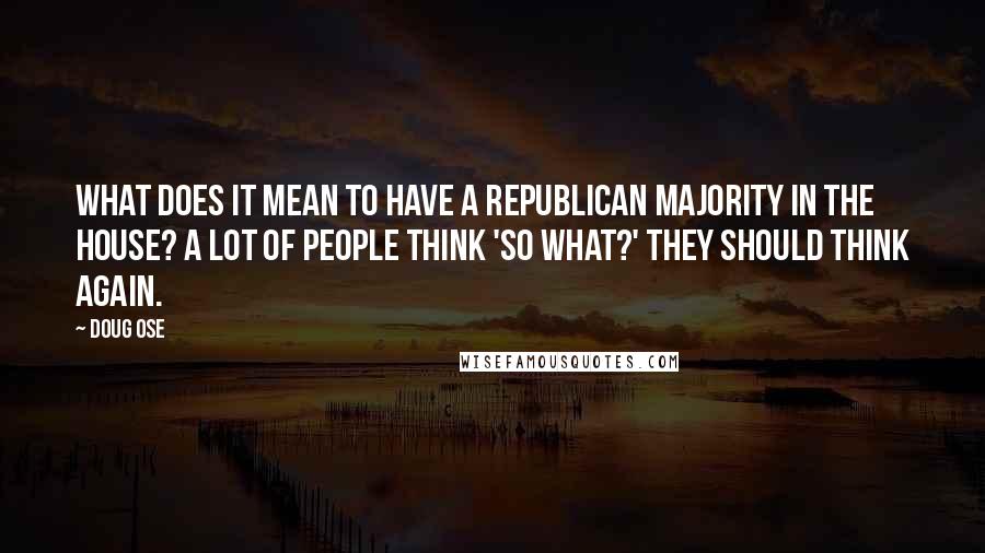 Doug Ose Quotes: What does it mean to have a Republican majority in the House? A lot of people think 'So what?' They should think again.