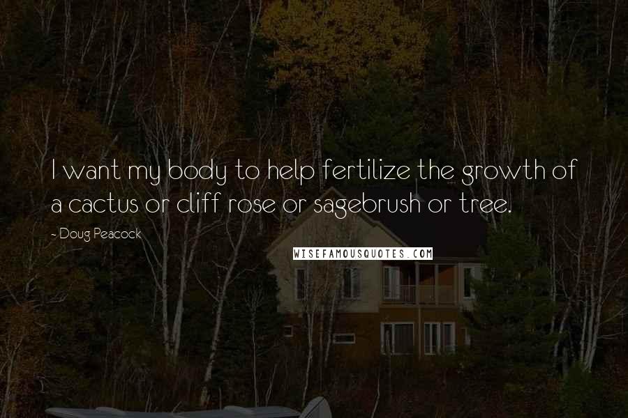 Doug Peacock Quotes: I want my body to help fertilize the growth of a cactus or cliff rose or sagebrush or tree.