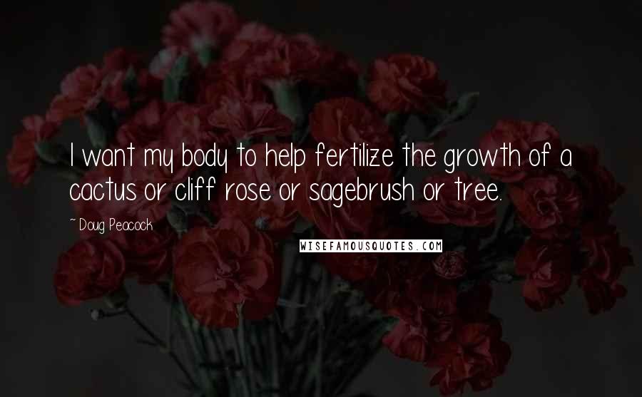 Doug Peacock Quotes: I want my body to help fertilize the growth of a cactus or cliff rose or sagebrush or tree.