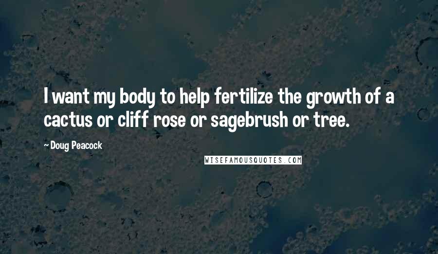 Doug Peacock Quotes: I want my body to help fertilize the growth of a cactus or cliff rose or sagebrush or tree.