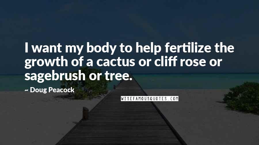 Doug Peacock Quotes: I want my body to help fertilize the growth of a cactus or cliff rose or sagebrush or tree.