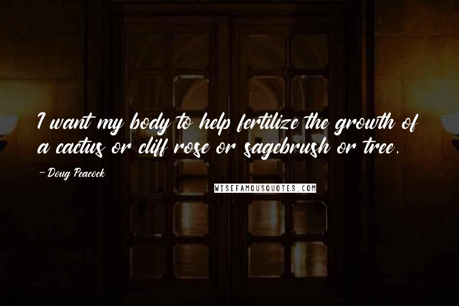 Doug Peacock Quotes: I want my body to help fertilize the growth of a cactus or cliff rose or sagebrush or tree.