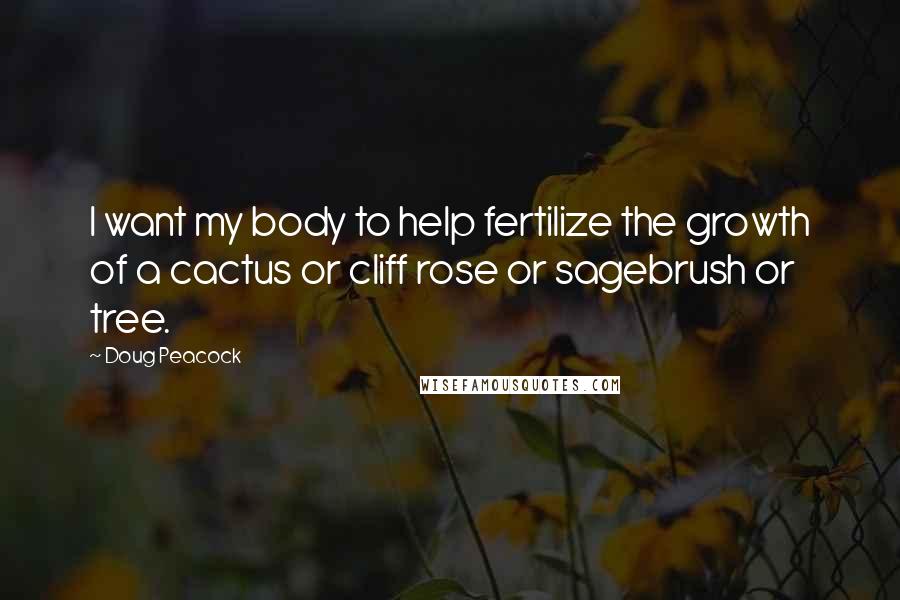 Doug Peacock Quotes: I want my body to help fertilize the growth of a cactus or cliff rose or sagebrush or tree.