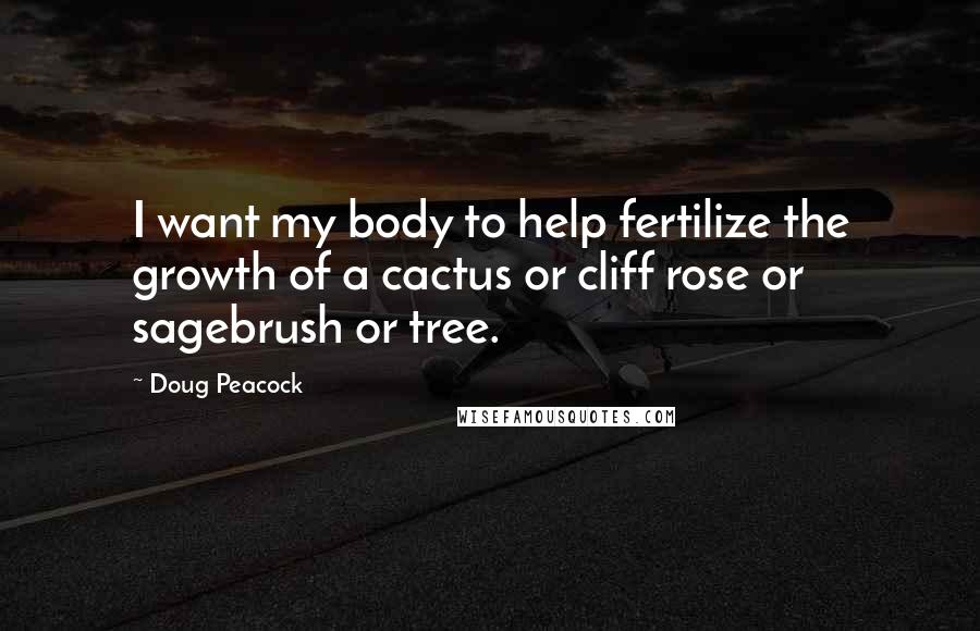 Doug Peacock Quotes: I want my body to help fertilize the growth of a cactus or cliff rose or sagebrush or tree.