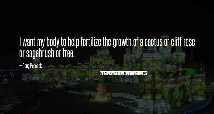 Doug Peacock Quotes: I want my body to help fertilize the growth of a cactus or cliff rose or sagebrush or tree.