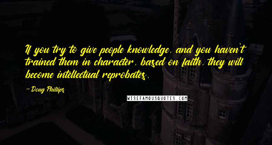 Doug Phillips Quotes: If you try to give people knowledge, and you haven't trained them in character, based on faith, they will become intellectual reprobates.