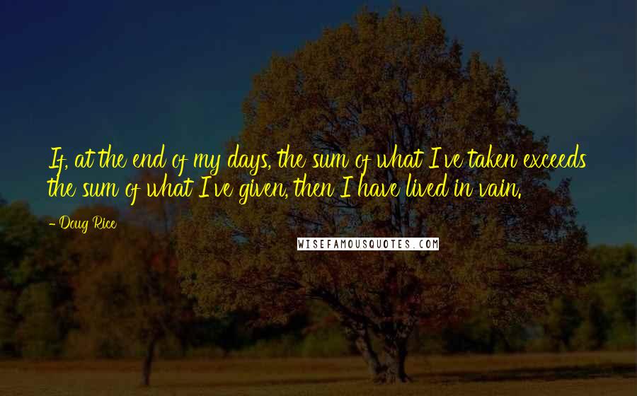 Doug Rice Quotes: If, at the end of my days, the sum of what I've taken exceeds the sum of what I've given, then I have lived in vain.